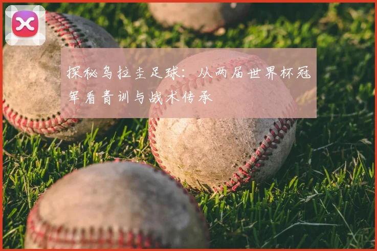 探秘乌拉圭足球：从两届世界杯冠军看青训与战术传承