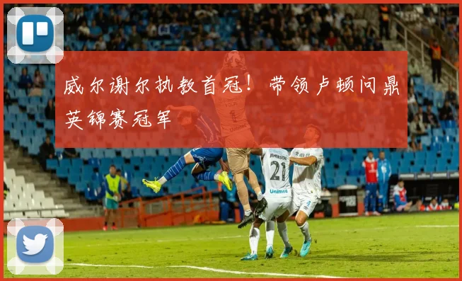 威尔谢尔执教首冠!带领卢顿问鼎英锦赛冠军