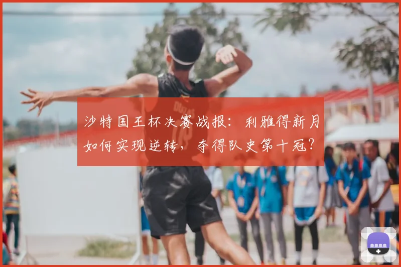 沙特国王杯决赛战报:利雅得新月如何实现逆转,夺得队史第十冠?