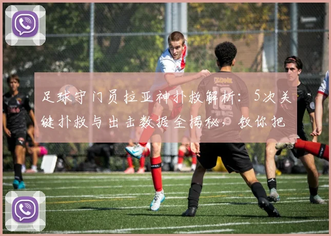足球守门员拉亚神扑救解析:5次关键扑救与出击数据全揭秘,教你把握出击时机