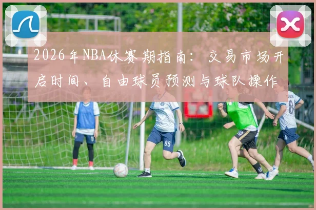 2026年NBA休赛期指南:交易市场开启时间、自由球员预测与球队操作深度分析