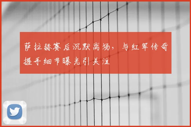 萨拉赫赛后沉默离场,与红军传奇握手细节曝光引关注