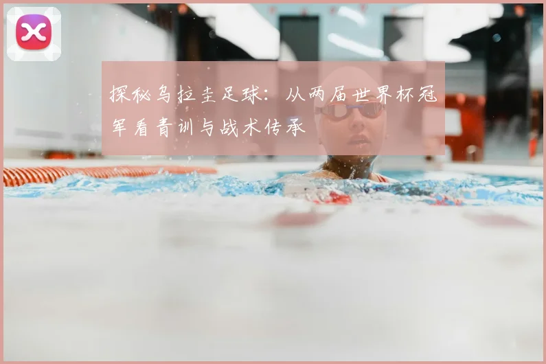探秘乌拉圭足球：从两届世界杯冠军看青训与战术传承