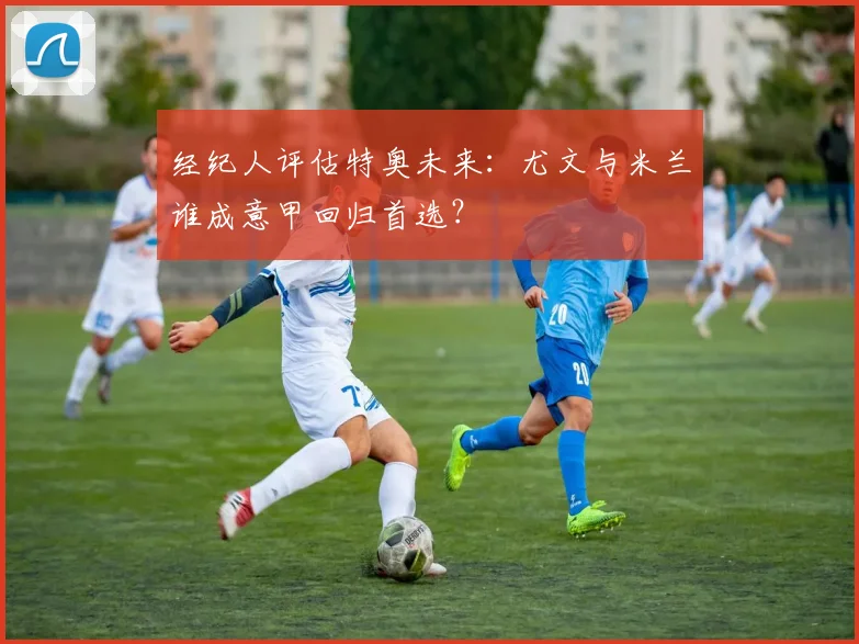 经纪人评估特奥未来:尤文与米兰谁成意甲回归首选?