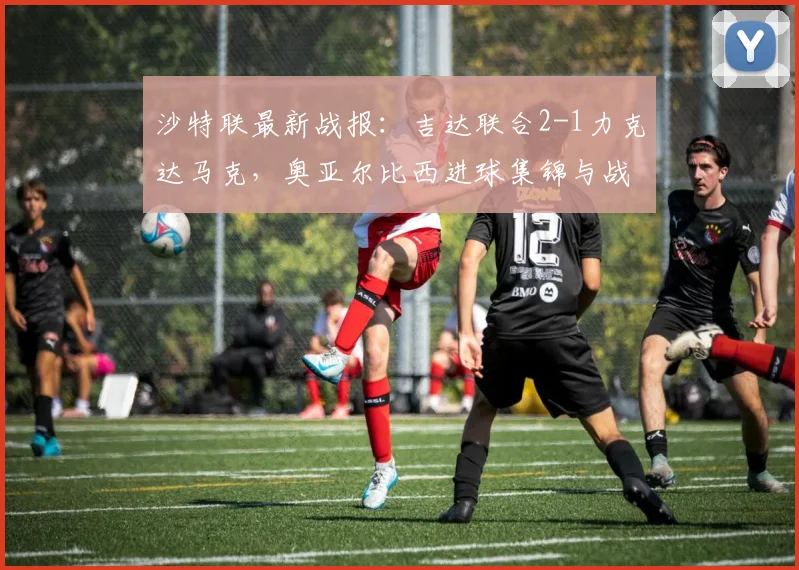 沙特联最新战报：吉达联合2-1力克达马克，奥亚尔比西进球集锦与战术分析