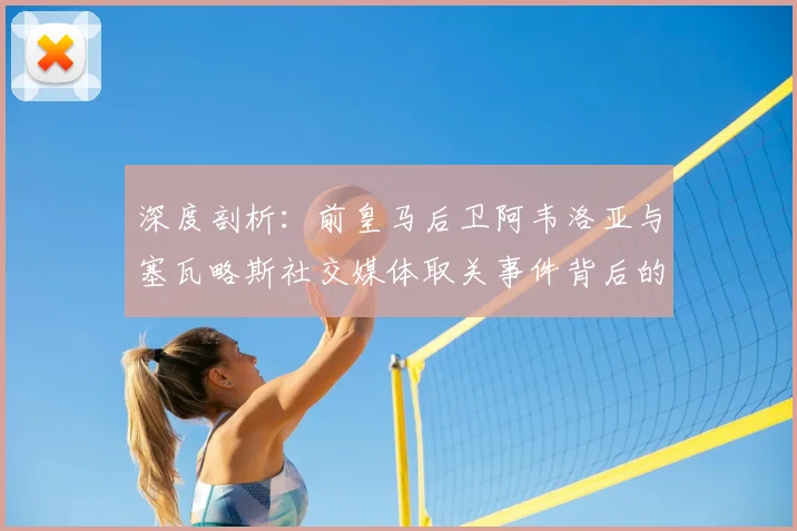 深度剖析：前皇马后卫阿韦洛亚与塞瓦略斯社交媒体取关事件背后的足球圈人际冲突