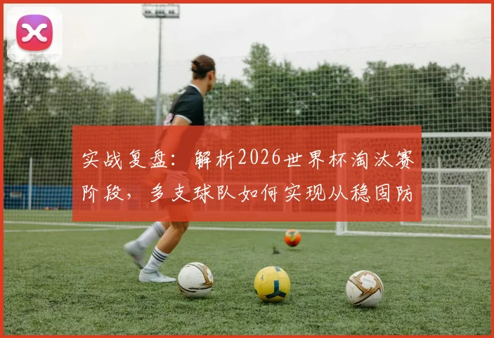 实战复盘:解析2026世界杯淘汰赛阶段,多支球队如何实现从稳固防守到犀利进攻的战术风格转变
