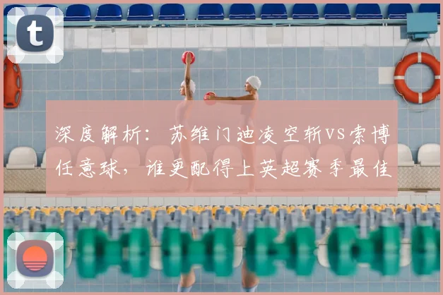 深度解析:苏维门迪凌空斩vs索博任意球,谁更配得上英超赛季最佳?球迷评选攻略