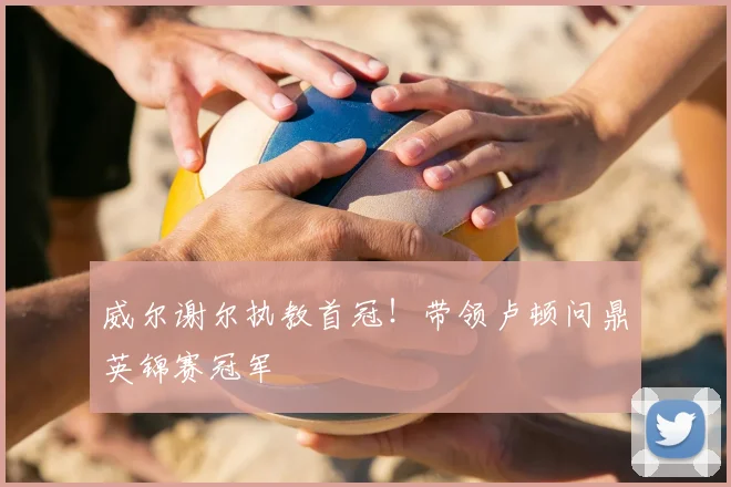 威尔谢尔执教首冠!带领卢顿问鼎英锦赛冠军