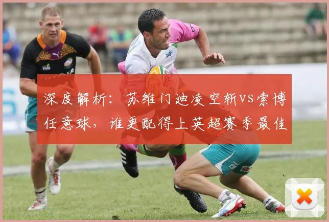深度解析:苏维门迪凌空斩vs索博任意球,谁更配得上英超赛季最佳?球迷评选攻略