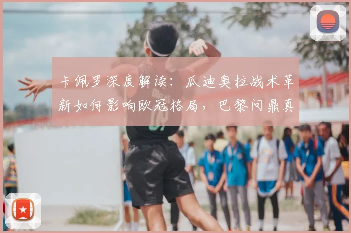 卡佩罗深度解读：瓜迪奥拉战术革新如何影响欧冠格局，巴黎问鼎真的毫无悬念？