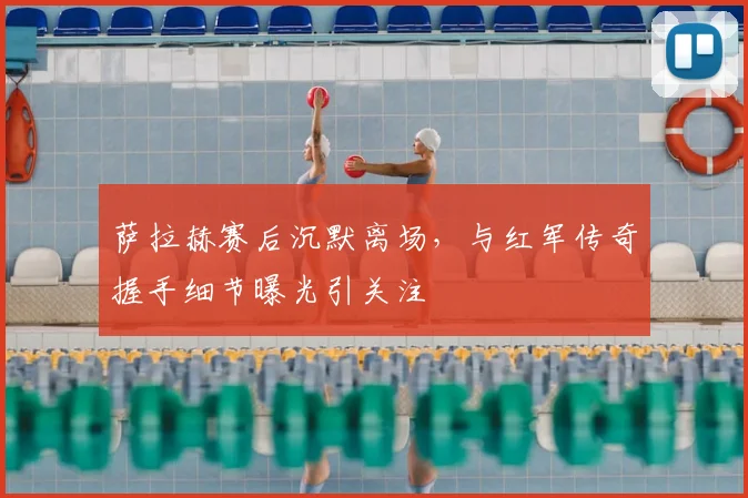 萨拉赫赛后沉默离场，与红军传奇握手细节曝光引关注